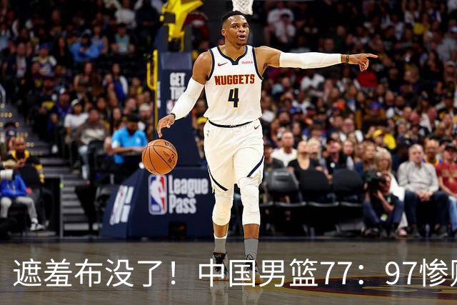 遮羞布没了！中国男篮77：97惨败日本二队，一味单打一点配合都没有